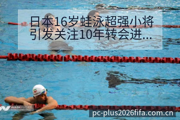日本16岁蛙泳超强小将引发关注10年转会进展的风险观察 - 亚足联